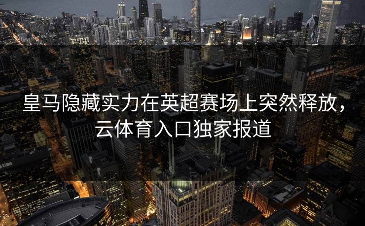 皇马隐藏实力在英超赛场上突然释放，云体育入口独家报道