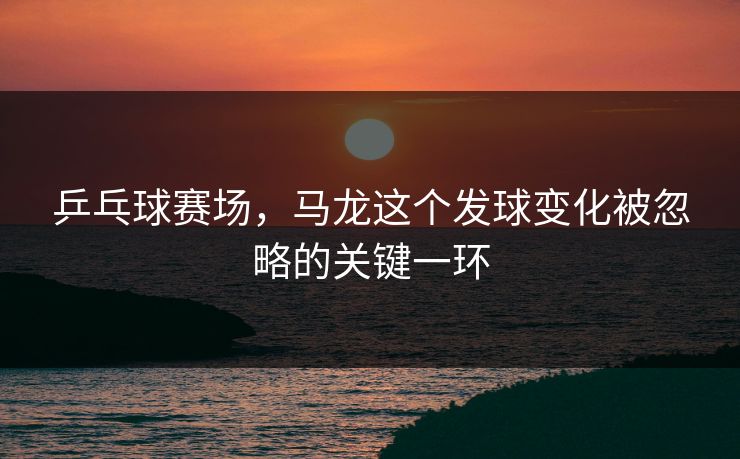 乒乓球赛场，马龙这个发球变化被忽略的关键一环