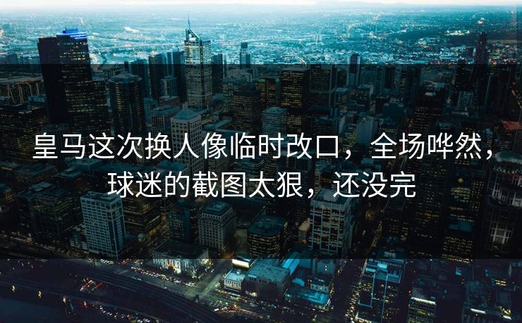 皇马这次换人像临时改口，全场哗然，球迷的截图太狠，还没完