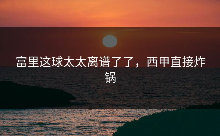 富里这球太太离谱了了，西甲直接炸锅