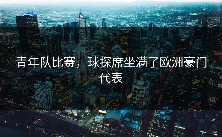 青年队比赛，球探席坐满了欧洲豪门代表