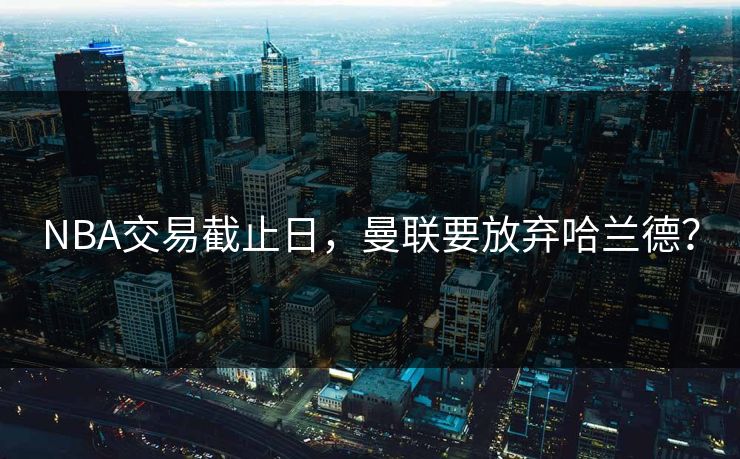 NBA交易截止日，曼联要放弃哈兰德？