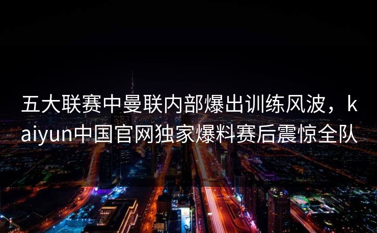 五大联赛中曼联内部爆出训练风波，kaiyun中国官网独家爆料赛后震惊全队