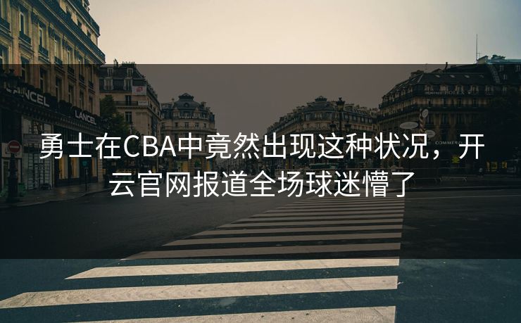 勇士在CBA中竟然出现这种状况，开云官网报道全场球迷懵了