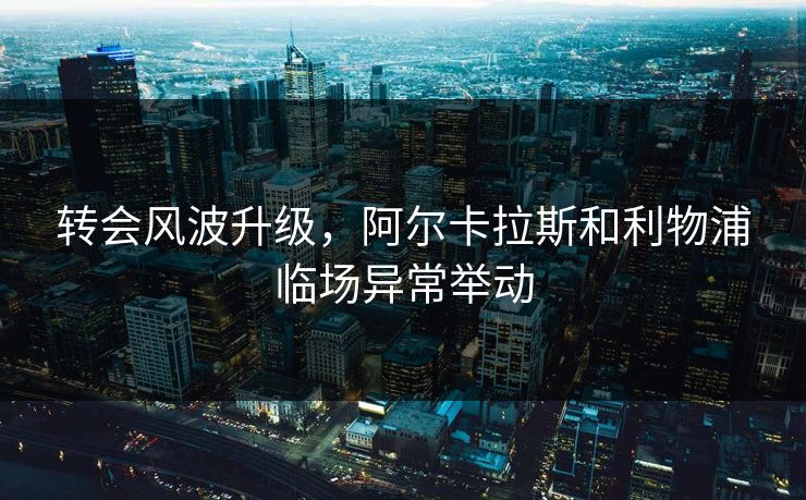 转会风波升级，阿尔卡拉斯和利物浦临场异常举动