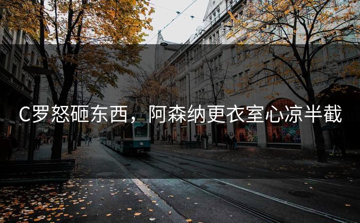 C罗怒砸东西,阿森纳更衣室心凉半截 C罗怒砸东西,阿森纳更衣室心凉半截