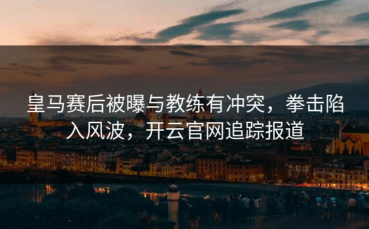 皇马赛后被曝与教练有冲突，拳击陷入风波，开云官网追踪报道