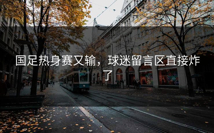 国足热身赛又输,球迷留言区直接炸了 国足热身赛又输,球迷留言区直接炸了
