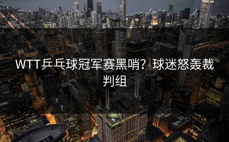 WTT乒乓球冠军赛黑哨?球迷怒轰裁判组 WTT乒乓球冠军赛黑哨?球迷怒轰裁判组