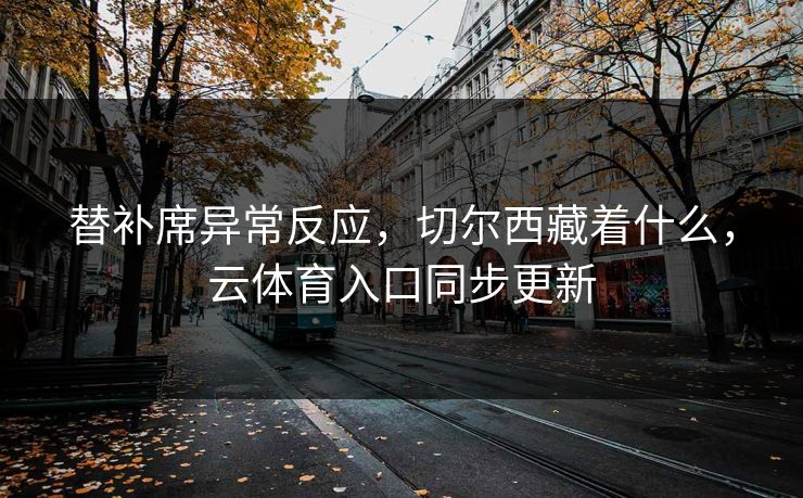 替补席异常反应,切尔西藏着什么,云体育入口同步更新 替补席异常反应,切尔西藏着什么,云体育入口同步更新
