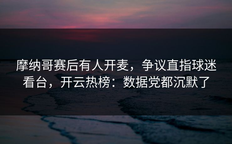 摩纳哥赛后有人开麦，争议直指球迷看台，开云热榜：数据党都沉默了