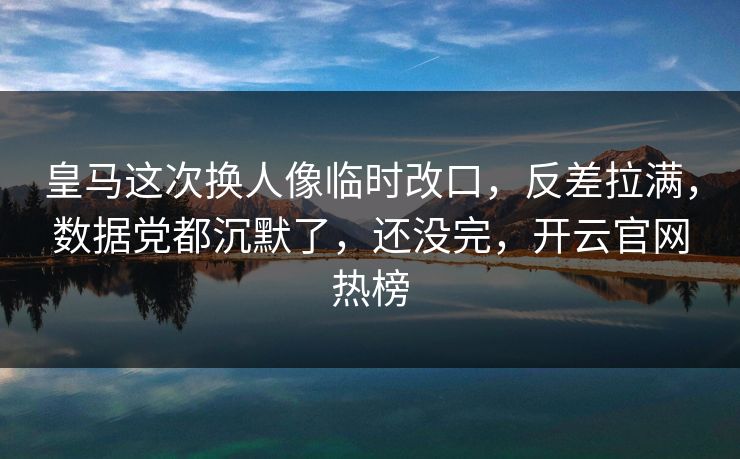 皇马这次换人像临时改口，反差拉满，数据党都沉默了，还没完，开云官网热榜